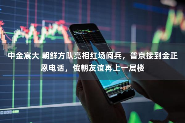 中金宸大 朝鲜方队亮相红场阅兵，普京接到金正恩电话，俄朝友谊再上一层楼